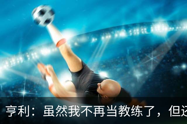 亨利：虽然我不再当教练了，但还是觉得利马公开炮轰高层不妥