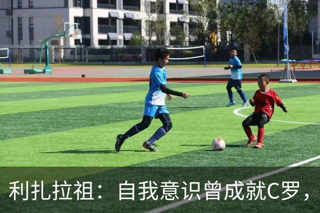 利扎拉祖：自我意识曾成就C罗，如今却成了他最大的敌人