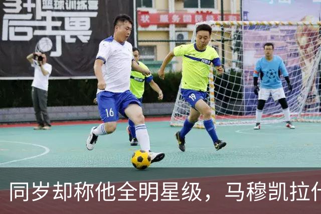 同岁却称他全明星级，马穆凯拉什维利这番话信息量不小