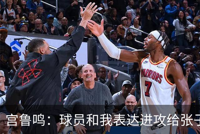 宫鲁鸣：球员和我表达进攻给张子宇更多球 大家在防守付出更多努力