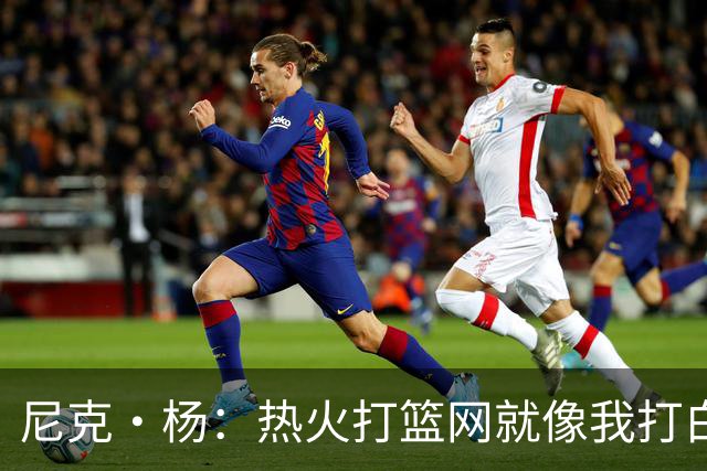 尼克·杨：热火打篮网就像我打白晶一样 但热火最多东部第五