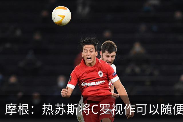 摩根：热苏斯将C罗视作可以随便对待的普通球员，两度承诺登场时间却全部食言