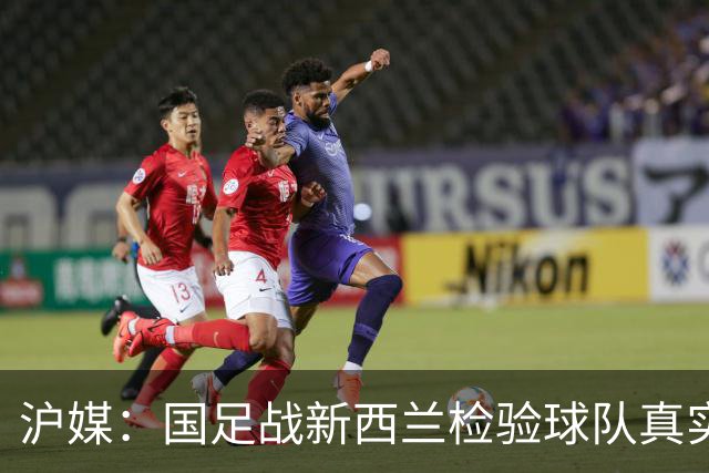 沪媒：国足战新西兰检验球队真实能力，或尝试五后卫战术打法