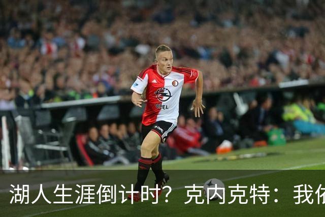 湖人生涯倒计时？克内克特：我依旧坚信自己是场上最出色的球员