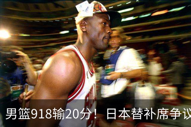 男篮918输20分！日本替补席争议动作嘲讽中国队 杨鸣无奈提前退场