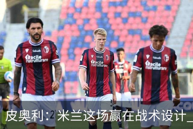 皮奥利：米兰这场赢在战术设计 我们统治比赛70分钟