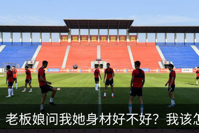 老板娘问我她身材好不好？我该怎么回答？