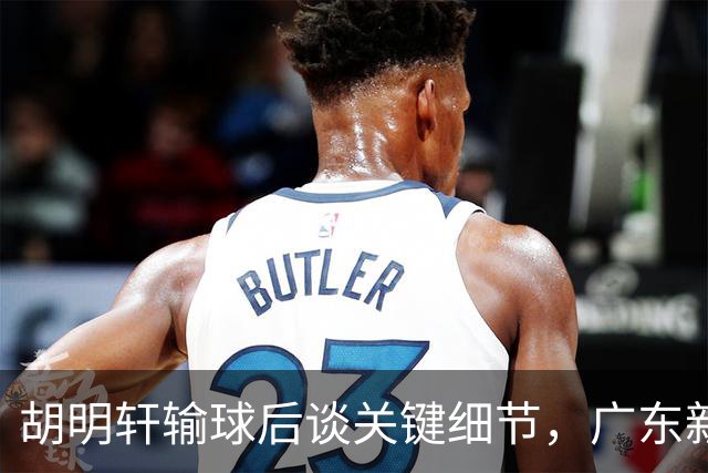 胡明轩输球后谈关键细节，广东新主帅和杜锋有何不同？球迷释怀了！