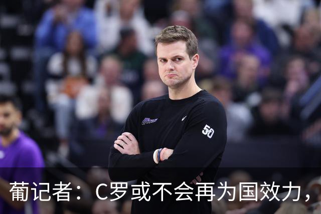 葡记者：C罗或不会再为国效力，他有无数金球奖就该有特权