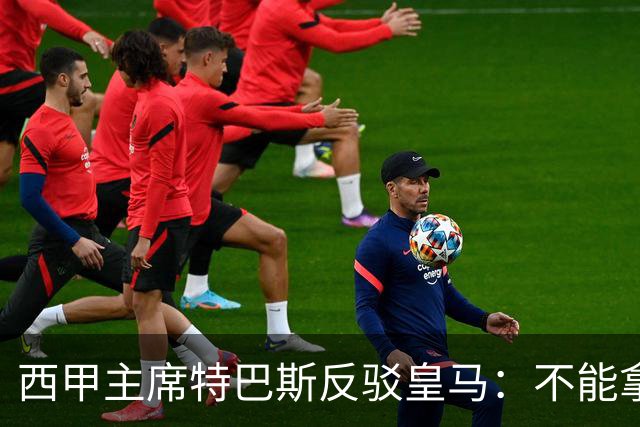 西甲主席特巴斯反驳皇马：不能拿多年前的内格雷拉案，解读如今西甲判罚！