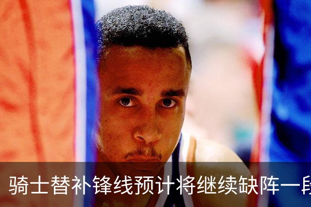 骑士替补锋线预计将继续缺阵一段时间，这对他的生涯会造成影响？