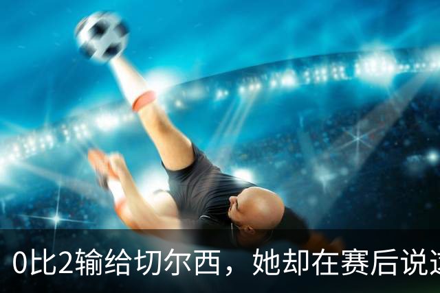 0比2输给切尔西，她却在赛后说这支球队没有上限