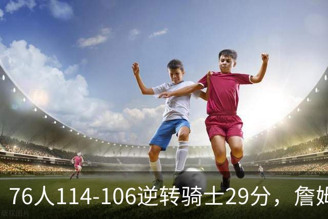 76人114-106逆转骑士29分，詹姆斯17+10+5，马克西32分，米切尔32+10