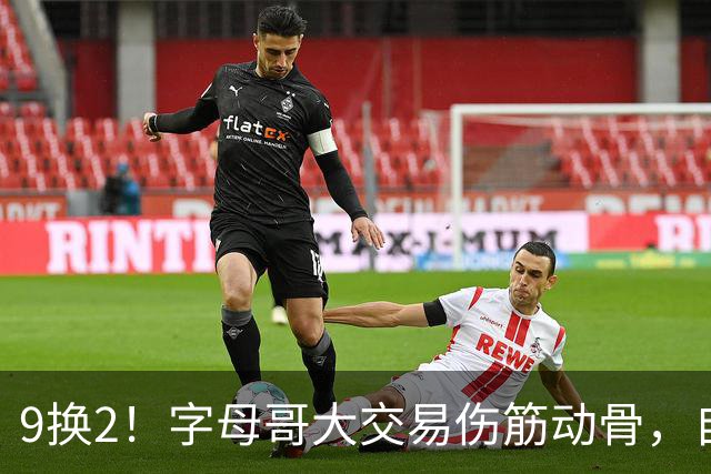 9换2！字母哥大交易伤筋动骨，自己选的路跪着也要走完