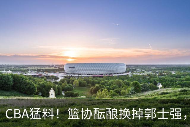 CBA猛料！篮协酝酿换掉郭士强，上海签约拉塞尔，北控放弃尼克斯