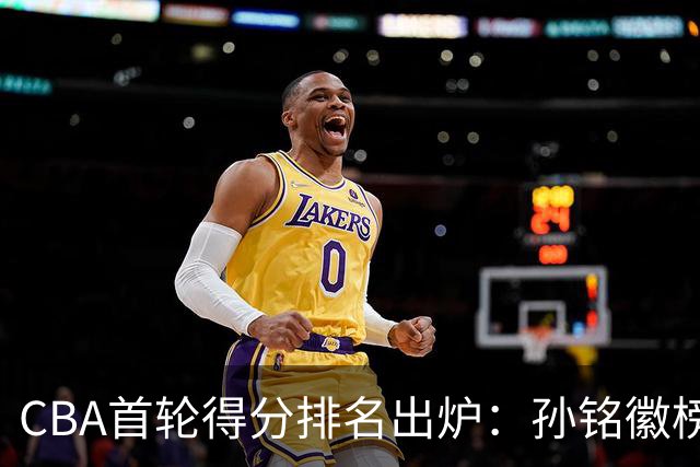 CBA首轮得分排名出炉：孙铭徽榜首，周琦第4，徐杰第8，贺希宁第11